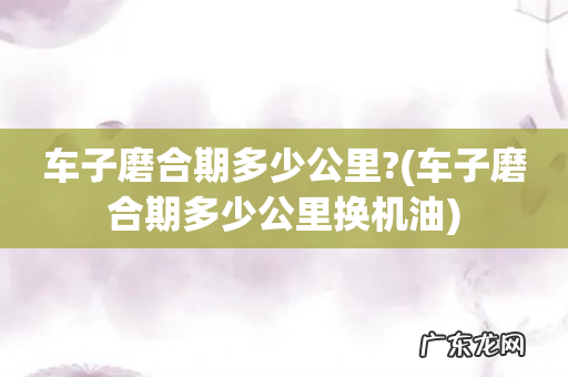 车子磨合期多少公里换机油 车子磨合期多少公里?