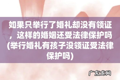 举行婚礼有孩子没领证受法律保护吗 如果只举行了婚礼却没有领证，这样的婚姻还受法律保护吗