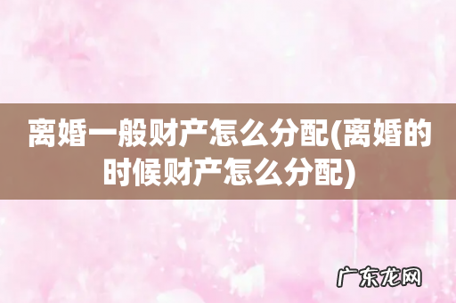 离婚的时候财产怎么分配 离婚一般财产怎么分配