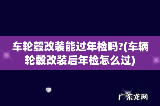 车辆轮毂改装后年检怎么过 车轮毂改装能过年检吗?