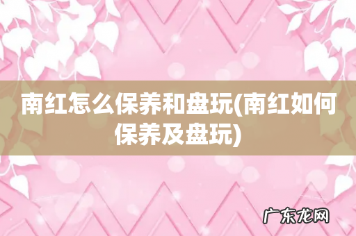 南红如何保养及盘玩 南红怎么保养和盘玩