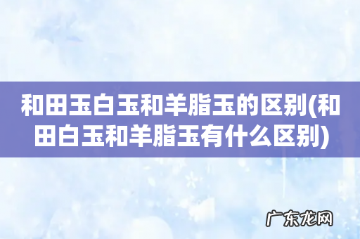 和田白玉和羊脂玉有什么区别 和田玉白玉和羊脂玉的区别