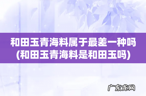 和田玉青海料是和田玉吗 和田玉青海料属于最差一种吗