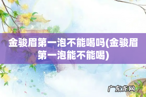 金骏眉第一泡能不能喝 金骏眉第一泡不能喝吗