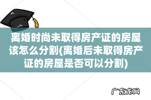 离婚后未取得房产证的房屋是否可以分割 离婚时尚未取得房产证的房屋该怎么分割