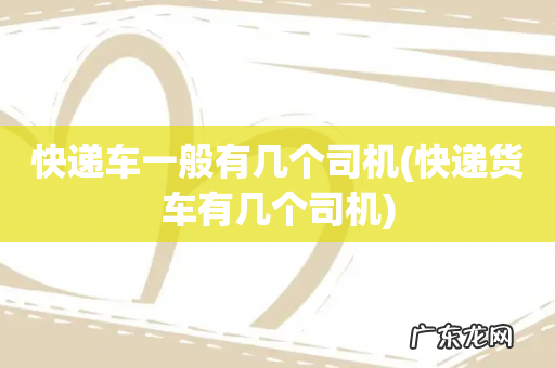 快递货车有几个司机 快递车一般有几个司机