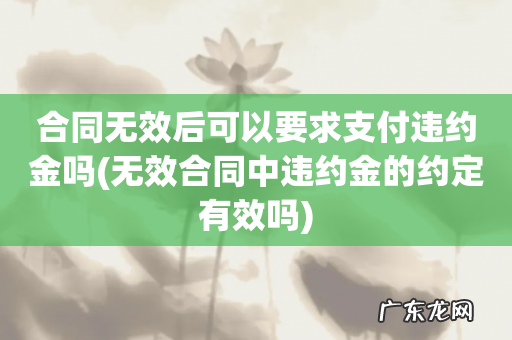 无效合同中违约金的约定有效吗 合同无效后可以要求支付违约金吗