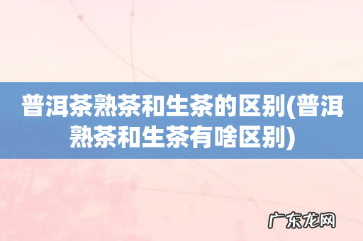 普洱熟茶和生茶有啥区别 普洱茶熟茶和生茶的区别