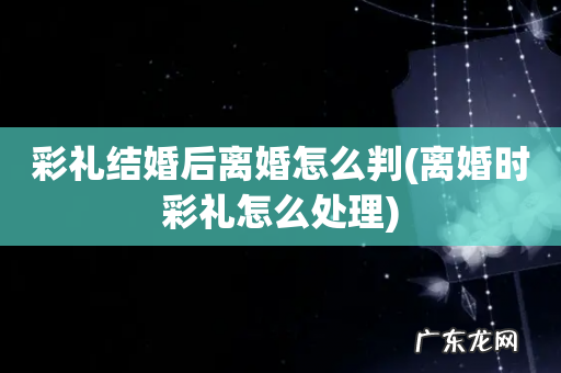 离婚时彩礼怎么处理 彩礼结婚后离婚怎么判
