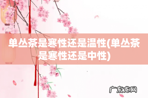 单丛茶是寒性还是中性 单丛茶是寒性还是温性