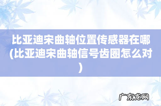 比亚迪宋曲轴信号齿圈怎么对 比亚迪宋曲轴位置传感器在哪