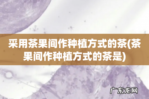 茶果间作种植方式的茶是 采用茶果间作种植方式的茶