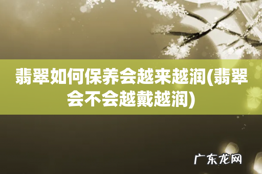 翡翠会不会越戴越润 翡翠如何保养会越来越润