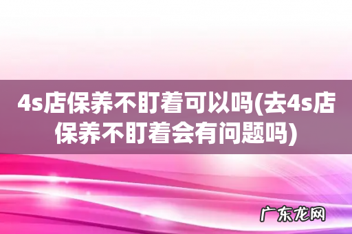 去4s店保养不盯着会有问题吗 4s店保养不盯着可以吗