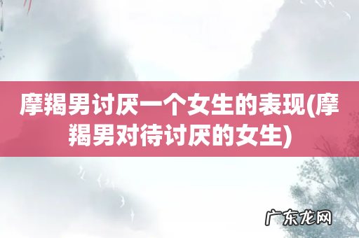 摩羯男对待讨厌的女生 摩羯男讨厌一个女生的表现