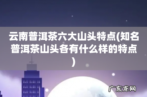知名普洱茶山头各有什么样的特点 云南普洱茶六大山头特点