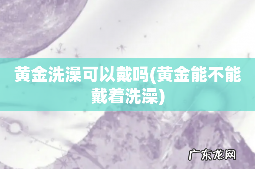 黄金能不能戴着洗澡 黄金洗澡可以戴吗