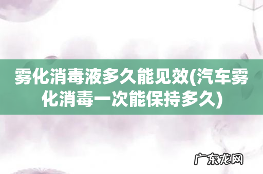 汽车雾化消毒一次能保持多久 雾化消毒液多久能见效