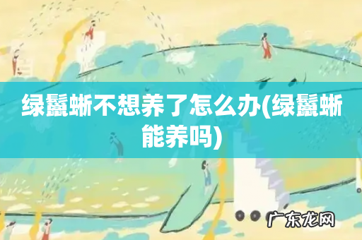 绿鬣蜥能养吗 绿鬣蜥不想养了怎么办