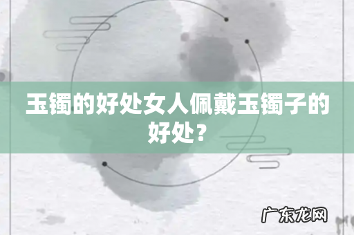 玉镯的好处女人佩戴玉镯子的好处?