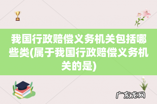 属于我国行政赔偿义务机关的是 我国行政赔偿义务机关包括哪些类