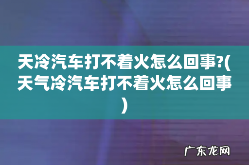 天气冷汽车打不着火怎么回事 天冷汽车打不着火怎么回事?
