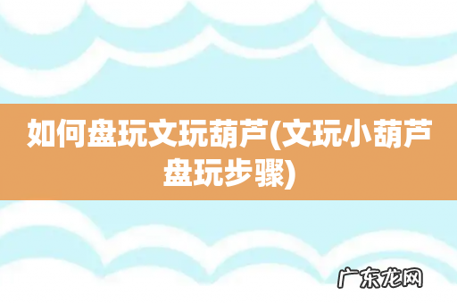 文玩小葫芦盘玩步骤 如何盘玩文玩葫芦