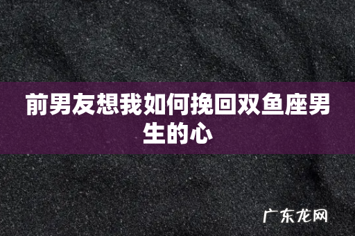 前男友想我如何挽回双鱼座男生的心