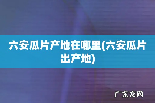六安瓜片出产地 六安瓜片产地在哪里
