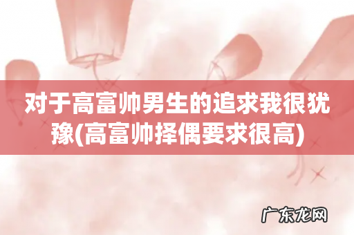 高富帅择偶要求很高 对于高富帅男生的追求我很犹豫