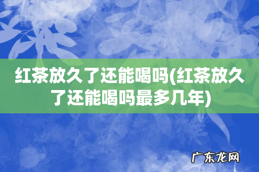 红茶放久了还能喝吗最多几年 红茶放久了还能喝吗