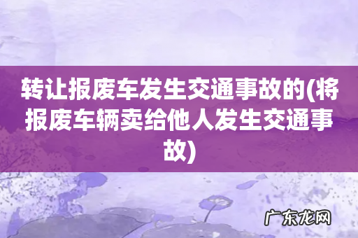 将报废车辆卖给他人发生交通事故 转让报废车发生交通事故的