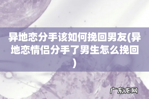异地恋情侣分手了男生怎么挽回 异地恋分手该如何挽回男友
