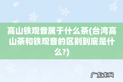 台湾高山茶和铁观音的区别到底是什么? 高山铁观音属于什么茶
