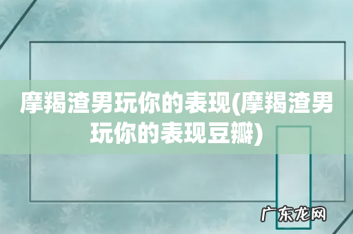 摩羯渣男玩你的表现豆瓣 摩羯渣男玩你的表现