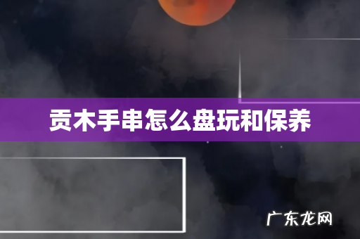 贡木手串怎么盘玩和保养