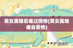 男女离婚谁会更惨 男女离婚后谁过得惨