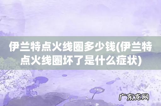 伊兰特点火线圈坏了是什么症状 伊兰特点火线圈多少钱