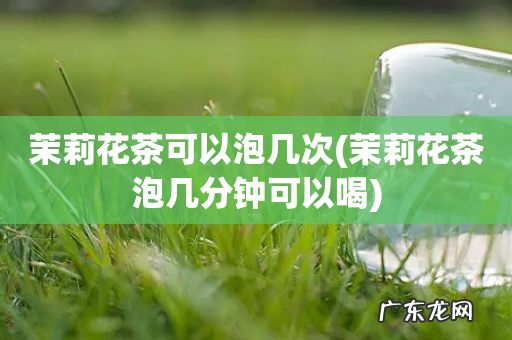 茉莉花茶泡几分钟可以喝 茉莉花茶可以泡几次