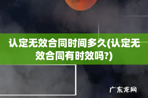 认定无效合同有时效吗? 认定无效合同时间多久