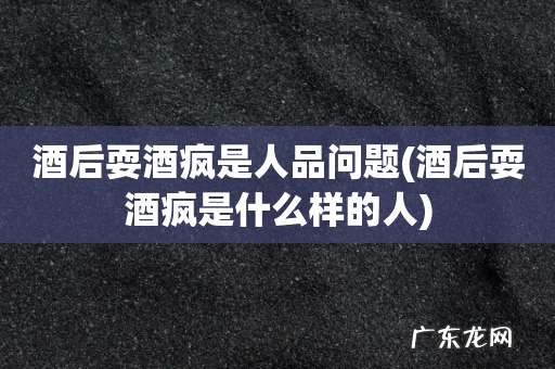 酒后耍酒疯是什么样的人 酒后耍酒疯是人品问题