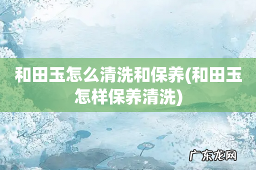 和田玉怎样保养清洗 和田玉怎么清洗和保养
