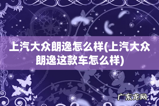 上汽大众朗逸这款车怎么样 上汽大众朗逸怎么样