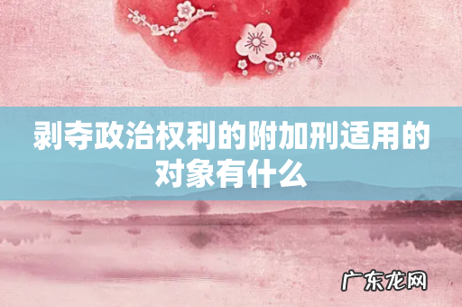 剥夺政治权利的附加刑适用的对象有什么