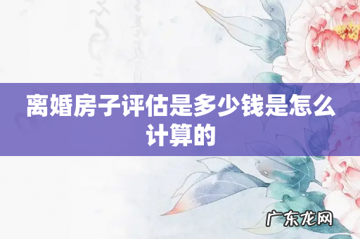 离婚房子评估是多少钱是怎么计算的