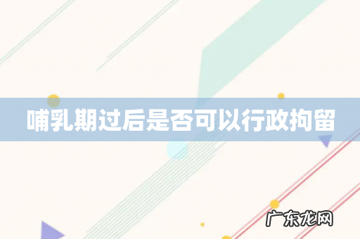 哺乳期过后是否可以行政拘留