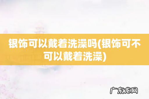 银饰可不可以戴着洗澡 银饰可以戴着洗澡吗