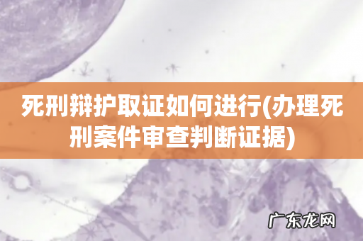 办理死刑案件审查判断证据 死刑辩护取证如何进行