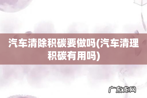 汽车清理积碳有用吗 汽车清除积碳要做吗