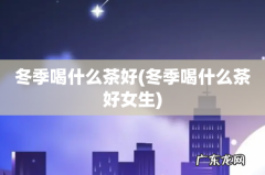 冬季喝什么茶好女生 冬季喝什么茶好